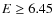 $E \geq 6.45$