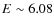 $E\sim 6.08$