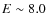 $E\sim 8.0$