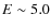 $E\sim 5.0$