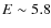 $E\sim 5.8$