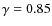 $\gamma = 0.85$