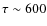 $\tau \sim 600$