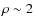 $\rho \sim 2$