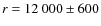 $r = 12~000 \pm 600$