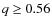 $q \geq 0.56$