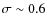 $\sigma \sim 0.6$