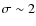 $\sigma \sim 2$