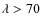 $\lambda > 70$