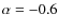 $\alpha = -0.6$