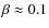 $\beta \approx 0.1$