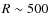 $R\sim500$