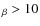 $_{\beta} > 10$