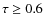 $\tau \geq 0.6$