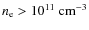 $n_{\rm e}>10^{11}~{\rm cm^{-3}}$