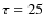 $\tau= 25$