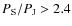 $P_{\rm S}/P_{\rm J}>2.4$