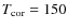 $T_{{\rm cor}}=150$
