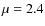 $\mu = 2.4$