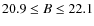 $20.9\leq B\leq22.1$