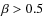 $\beta > 0.5$
