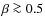 $\beta \ga 0.5$