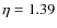 $\eta = 1.39$