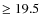 $\geq 19.5$