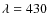 $\lambda = 430$