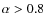 $\alpha >0.8$