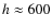 $h\approx600$