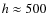 $h\approx500$