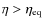 $\eta> \eta_{\rm eq}$