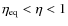$\eta_{\rm eq}<\eta<1$
