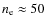 $n_{\rm e} \approx 50$