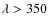 $\lambda > 350$