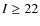 $I\ge 22$