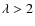 $\lambda > 2$