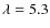 $\lambda = 5.3$