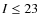 $I \leq 23$