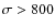 $\sigma > 800$