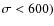 $\sigma < 600)$