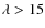 $\lambda > 15$