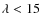 $\lambda < 15$