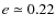 $e \simeq 0.22 $