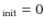 $_{\rm init}=0$