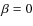 $\beta =0$