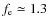 $f_{\rm e}\simeq 1.3$