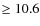 $\geq 10.6 $
