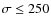 $\sigma \leq 250$